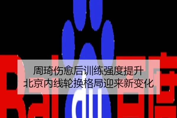周琦伤愈后训练强度提升 北京内线轮换格局迎来新变化