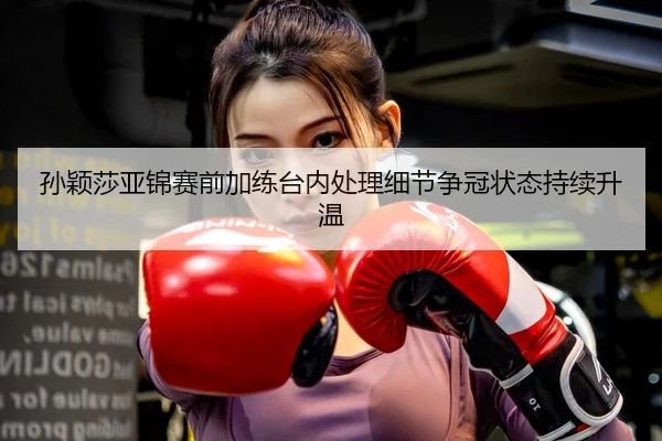孙颖莎亚锦赛前加练台内处理细节争冠状态持续升温
